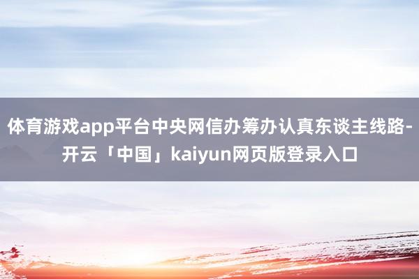 体育游戏app平台中央网信办筹办认真东谈主线路-开云「中国」kaiyun网页版登录入口