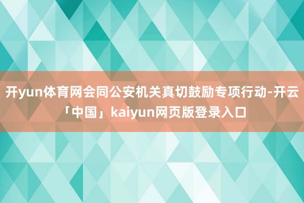 开yun体育网会同公安机关真切鼓励专项行动-开云「中国」kaiyun网页版登录入口