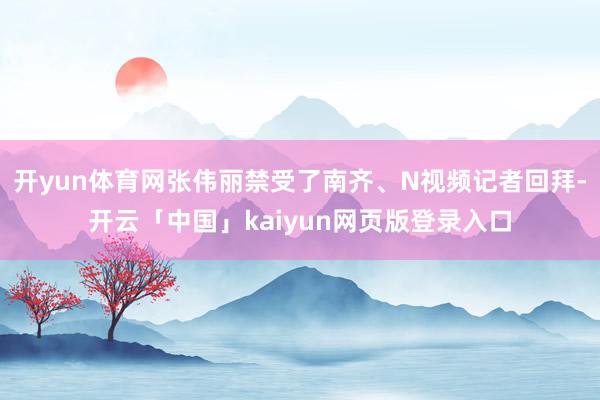 开yun体育网张伟丽禁受了南齐、N视频记者回拜-开云「中国」kaiyun网页版登录入口