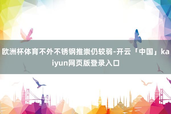 欧洲杯体育不外不锈钢推崇仍较弱-开云「中国」kaiyun网页版登录入口